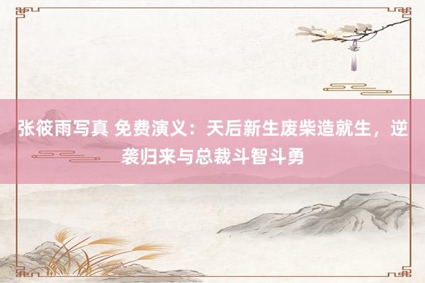 张筱雨写真 免费演义：天后新生废柴造就生，逆袭归来与总裁斗智斗勇