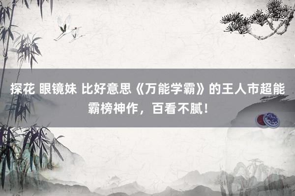 探花 眼镜妹 比好意思《万能学霸》的王人市超能霸榜神作，百看不腻！