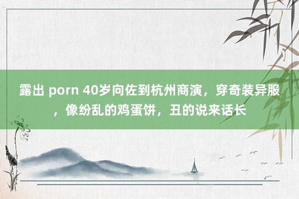 露出 porn 40岁向佐到杭州商演，穿奇装异服，像纷乱的鸡蛋饼，丑的说来话长