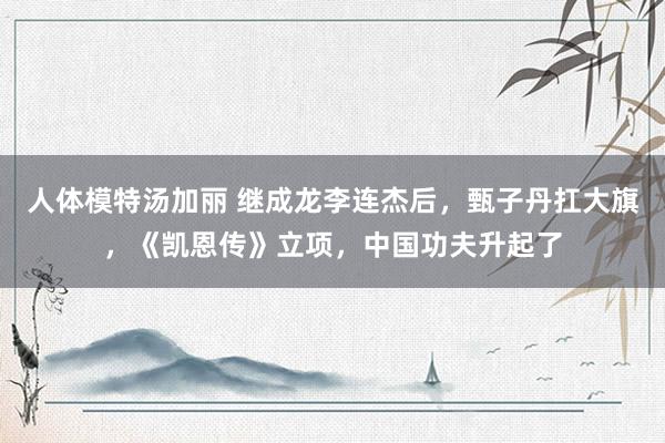 人体模特汤加丽 继成龙李连杰后，甄子丹扛大旗，《凯恩传》立项，中国功夫升起了