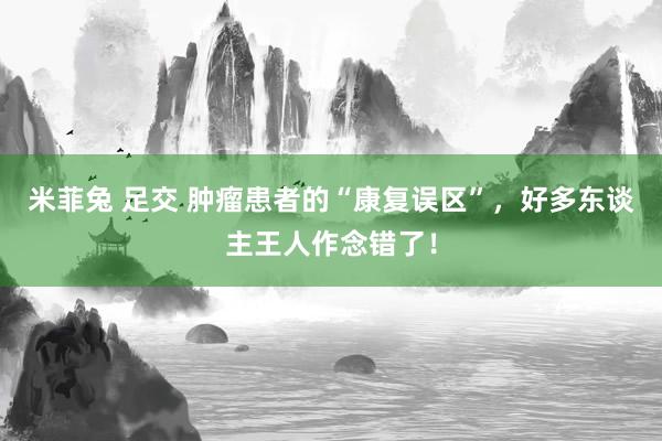 米菲兔 足交 肿瘤患者的“康复误区”，好多东谈主王人作念错了！