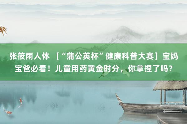 张筱雨人体 【“蒲公英杯”健康科普大赛】宝妈宝爸必看！儿童用药黄金时分，你掌捏了吗？