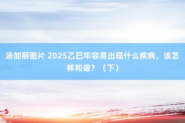 汤加丽图片 2025乙巳年容易出现什么疾病，该怎样和谐？（下）