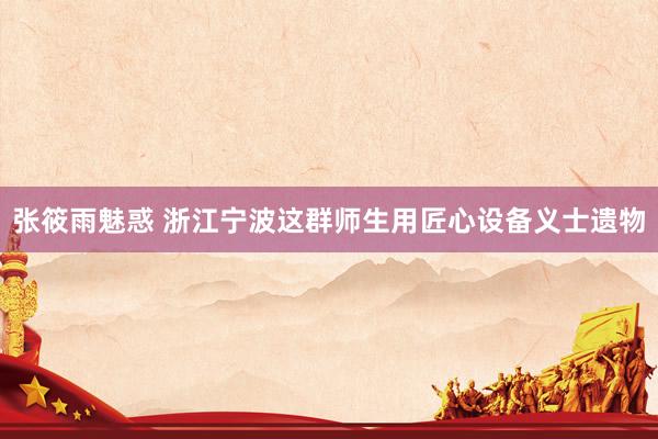 张筱雨魅惑 浙江宁波这群师生用匠心设备义士遗物