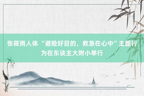 张筱雨人体 “避险好目的，救急在心中”主题行为在东谈主大附小举行