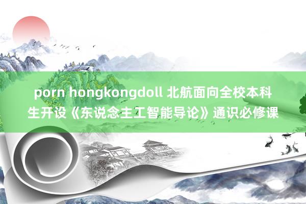 porn hongkongdoll 北航面向全校本科生开设《东说念主工智能导论》通识必修课