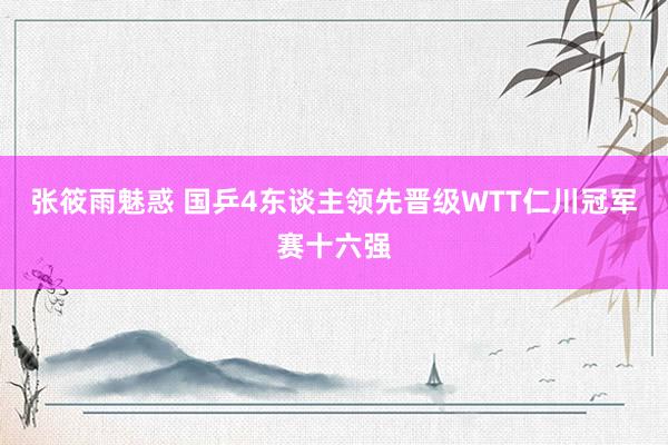 张筱雨魅惑 国乒4东谈主领先晋级WTT仁川冠军赛十六强