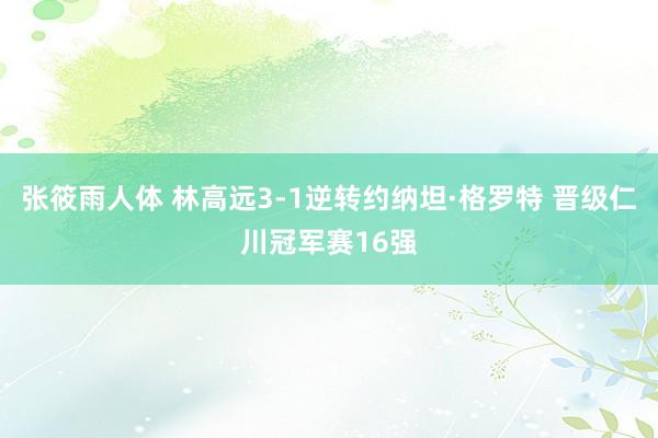 张筱雨人体 林高远3-1逆转约纳坦·格罗特 晋级仁川冠军赛16强
