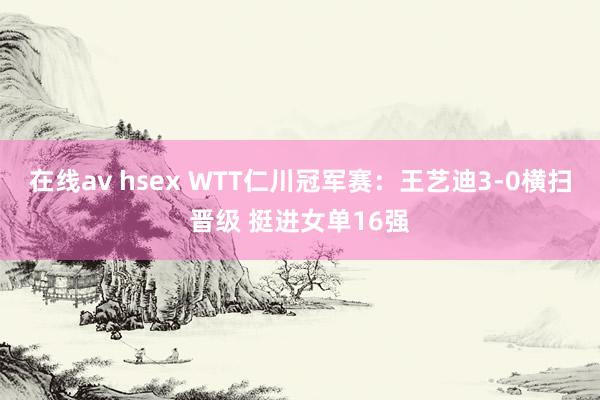 在线av hsex WTT仁川冠军赛：王艺迪3-0横扫晋级 挺进女单16强