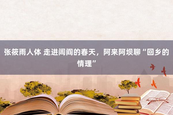 张筱雨人体 走进闾阎的春天，阿来阿坝聊“回乡的情理”