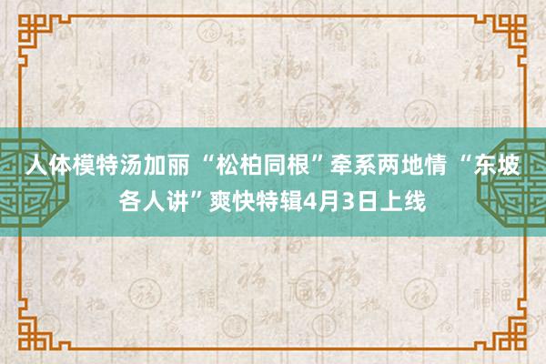 人体模特汤加丽 “松柏同根”牵系两地情 “东坡各人讲”爽快特辑4月3日上线