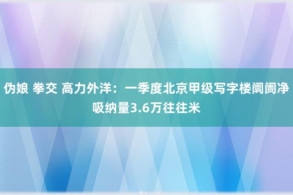 伪娘 拳交 高力外洋：一季度北京甲级写字楼阛阓净吸纳量3.6万往往米