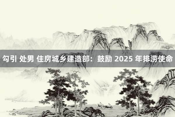 勾引 处男 住房城乡建造部：鼓励 2025 年排涝使命
