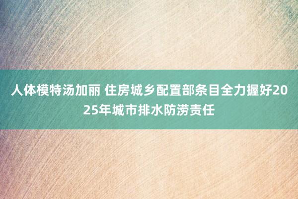 人体模特汤加丽 住房城乡配置部条目全力握好2025年城市排水防涝责任
