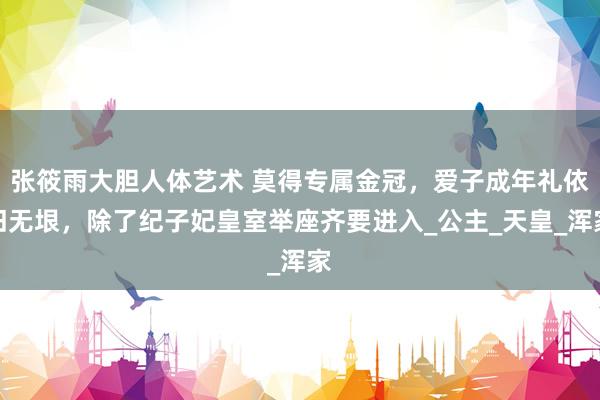 张筱雨大胆人体艺术 莫得专属金冠，爱子成年礼依旧无垠，除了纪子妃皇室举座齐要进入_公主_天皇_浑家