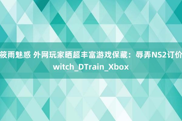 张筱雨魅惑 外网玩家晒超丰富游戏保藏：辱弄NS2订价_Switch_DTrain_Xbox