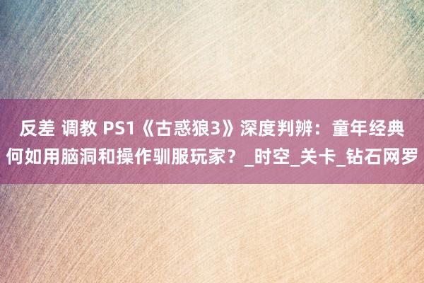 反差 调教 PS1《古惑狼3》深度判辨：童年经典何如用脑洞和操作驯服玩家？_时空_关卡_钻石网罗