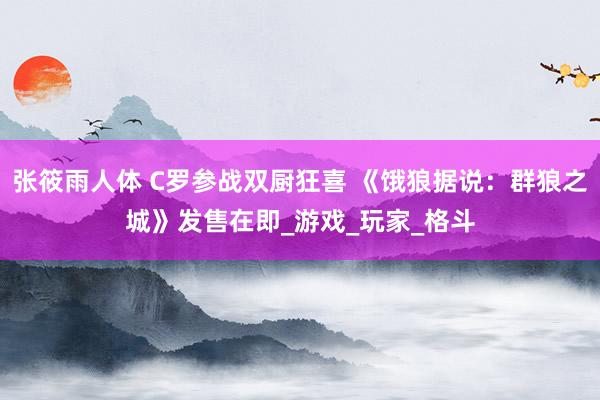 张筱雨人体 C罗参战双厨狂喜 《饿狼据说：群狼之城》发售在即_游戏_玩家_格斗