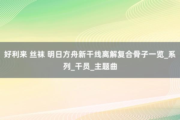 好利来 丝袜 明日方舟新干线离解复合骨子一览_系列_干员_主题曲