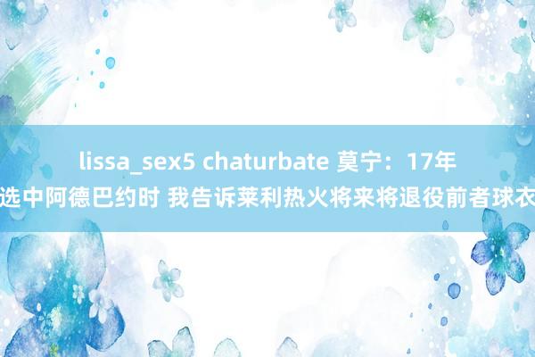 lissa_sex5 chaturbate 莫宁：17年选中阿德巴约时 我告诉莱利热火将来将退役前者球衣