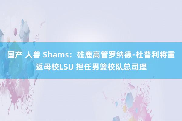 国产 人兽 Shams：雄鹿高管罗纳德-杜普利将重返母校LSU 担任男篮校队总司理