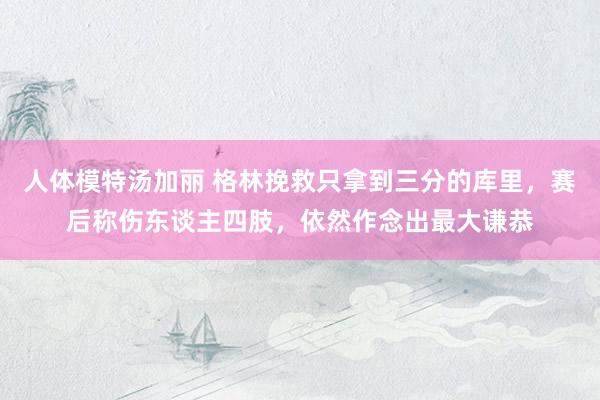 人体模特汤加丽 格林挽救只拿到三分的库里，赛后称伤东谈主四肢，依然作念出最大谦恭