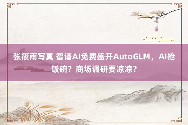 张筱雨写真 智谱AI免费盛开AutoGLM，AI抢饭碗？商场调研要凉凉？