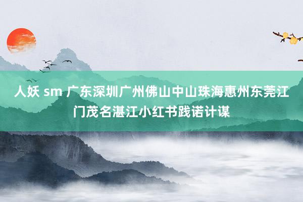 人妖 sm 广东深圳广州佛山中山珠海惠州东莞江门茂名湛江小红书践诺计谋