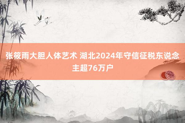张筱雨大胆人体艺术 湖北2024年守信征税东说念主超76万户