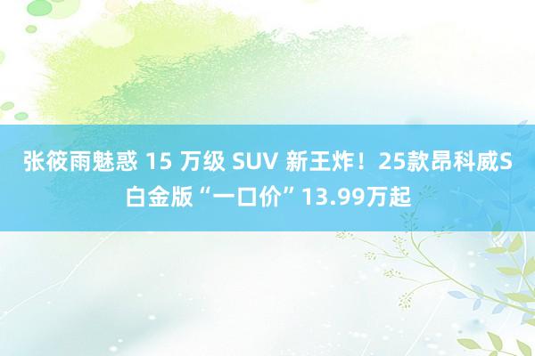 张筱雨魅惑 15 万级 SUV 新王炸！25款昂科威S白金版“一口价”13.99万起
