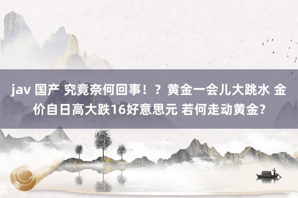 jav 国产 究竟奈何回事！？黄金一会儿大跳水 金价自日高大跌16好意思元 若何走动黄金？