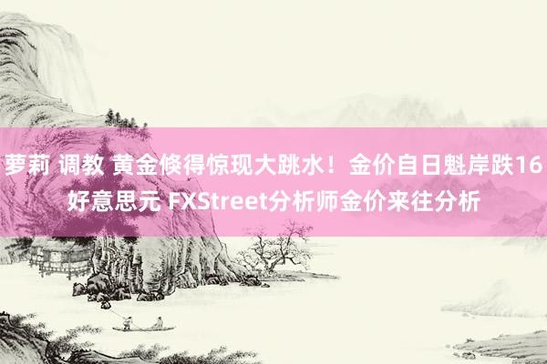 萝莉 调教 黄金倏得惊现大跳水！金价自日魁岸跌16好意思元 FXStreet分析师金价来往分析