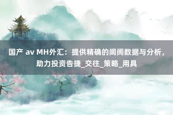 国产 av MH外汇：提供精确的阛阓数据与分析，助力投资告捷_交往_策略_用具