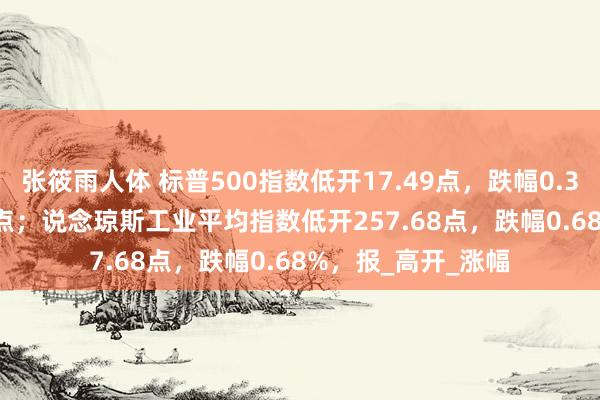 张筱雨人体 标普500指数低开17.49点，跌幅0.35%，报4965.28点；说念琼斯工业平均指数低开257.68点，跌幅0.68%，报_高开_涨幅