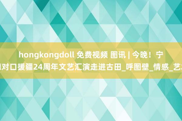 hongkongdoll 免费视频 图讯 | 今晚！宁德对口援疆24周年文艺汇演走进古田_呼图壁_情感_艺术