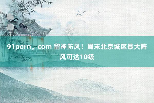 91porn。com 留神防风！周末北京城区最大阵风可达10级