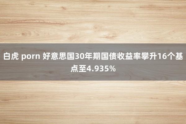 白虎 porn 好意思国30年期国债收益率攀升16个基点至4.935%