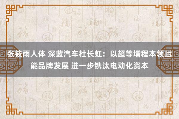 张筱雨人体 深蓝汽车杜长虹：以超等增程本领赋能品牌发展 进一步镌汰电动化资本