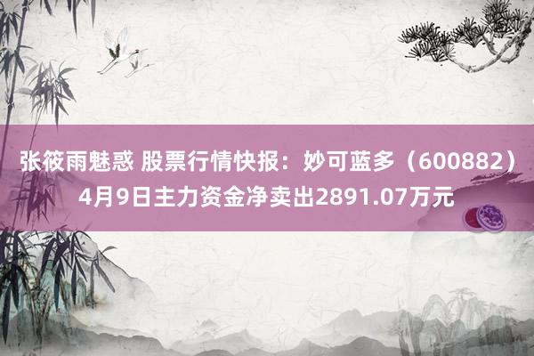 张筱雨魅惑 股票行情快报：妙可蓝多（600882）4月9日主力资金净卖出2891.07万元