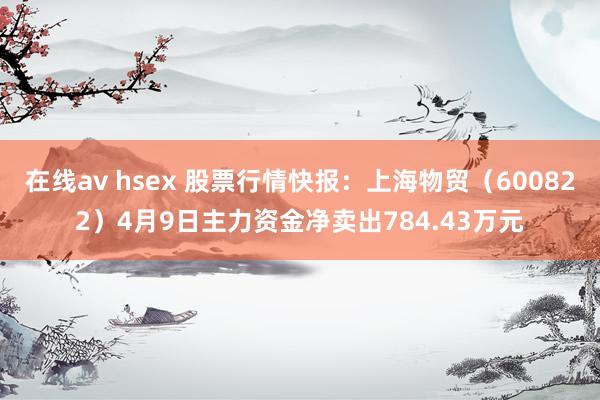 在线av hsex 股票行情快报：上海物贸（600822）4月9日主力资金净卖出784.43万元