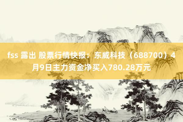 fss 露出 股票行情快报：东威科技（688700）4月9日主力资金净买入780.28万元