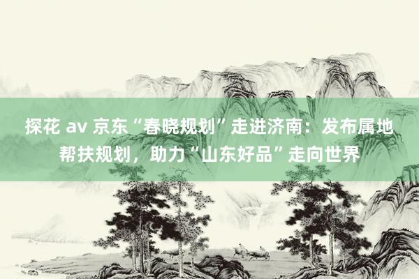 探花 av 京东“春晓规划”走进济南：发布属地帮扶规划，助力“山东好品”走向世界