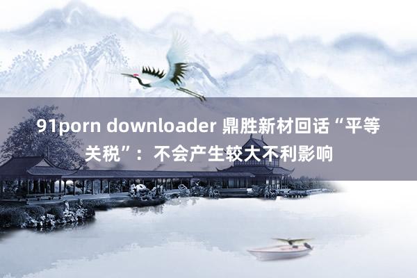 91porn downloader 鼎胜新材回话“平等关税”：不会产生较大不利影响