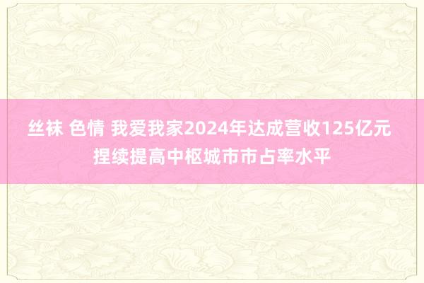 丝袜 色情 我爱我家2024年达成营收125亿元 捏续提高中枢城市市占率水平