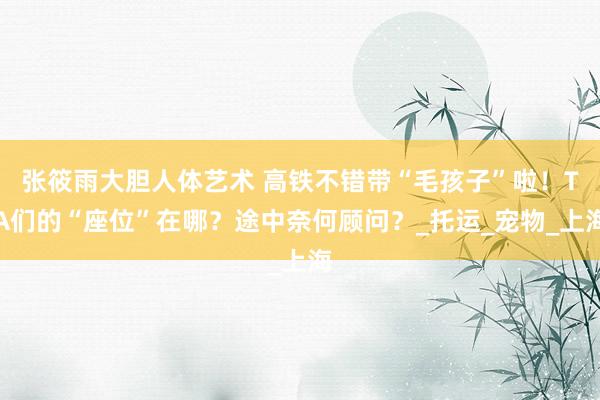 张筱雨大胆人体艺术 高铁不错带“毛孩子”啦！TA们的“座位”在哪？途中奈何顾问？_托运_宠物_上海