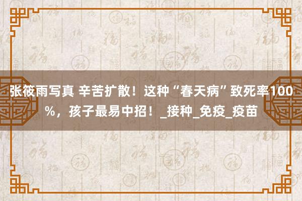 张筱雨写真 辛苦扩散！这种“春天病”致死率100%，孩子最易中招！_接种_免疫_疫苗