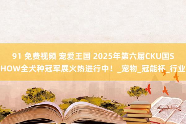 91 免费视频 宠爱王国 2025年第六届CKU国SHOW全犬种冠军展火热进行中！_宠物_冠能杯_行业
