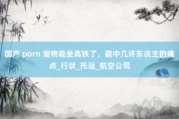 国产 porn 宠物能坐高铁了，戳中几许东谈主的痛点_行状_托运_航空公司