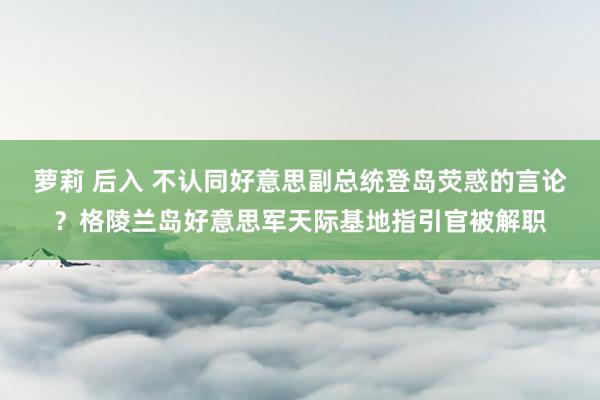 萝莉 后入 不认同好意思副总统登岛荧惑的言论？格陵兰岛好意思军天际基地指引官被解职