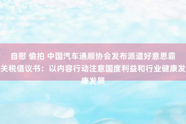 自慰 偷拍 中国汽车通顺协会发布派遣好意思霸凌关税倡议书：以内容行动注意国度利益和行业健康发展